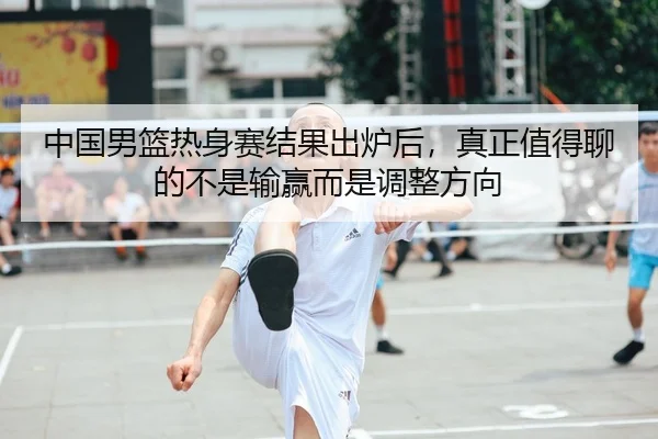 中国男篮热身赛结果出炉后，真正值得聊的不是输赢而是调整方向