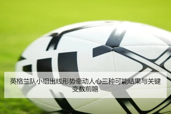 英格兰队小组出线形势牵动人心三种可能结果与关键变数前瞻